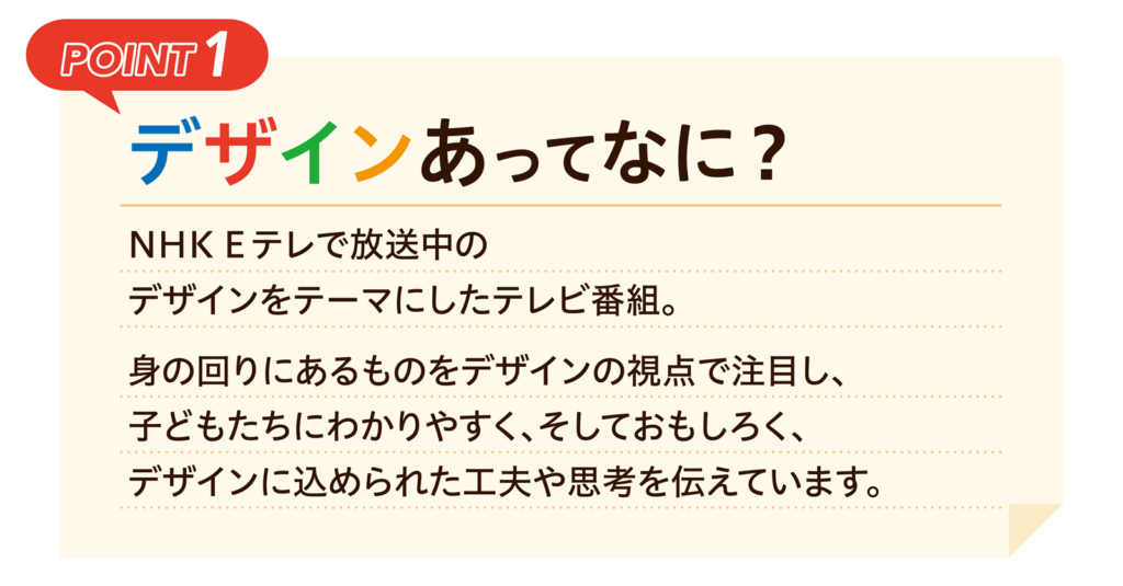 POINT1｜デザインあってなに？｜NHK Eテレで放送中のデザインをテーマにしたテレビ番組。身の回りにあるものをデザインの視点で注目し、子どもたちにわかりやすく、そしておもしろく、デザインに込められた工夫や思考を伝えています。
