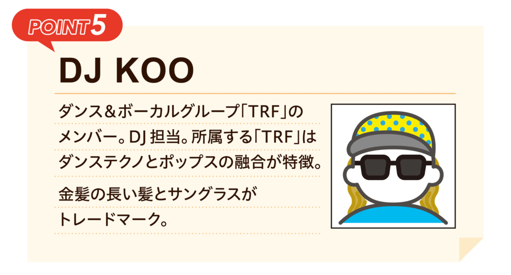 POINT5 ｜DJ KOO｜ダンス＆ボーカルグループ「TRF」のメンバー。DJ担当。所属する「TRF」はダンステクノとポップスの融合が特徴。金髪の長い髪とサングラスがトレードマーク。